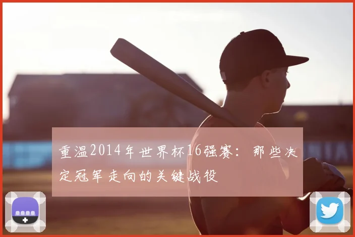 重温2014年世界杯16强赛:那些决定冠军走向的关键战役