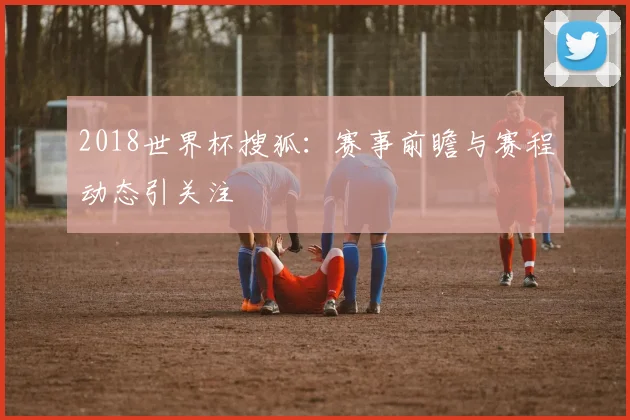 2018世界杯搜狐:赛事前瞻与赛程动态引关注