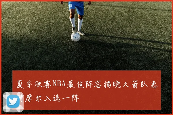 夏季联赛NBA最佳阵容揭晓火箭队惠特摩尔入选一阵