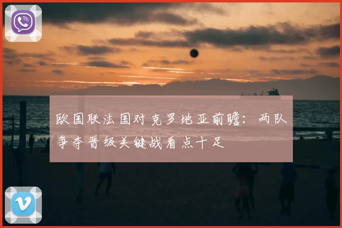 欧国联法国对克罗地亚前瞻：两队争夺晋级关键战看点十足