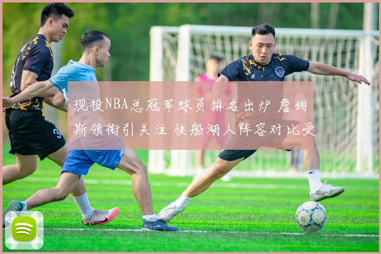现役NBA总冠军球员排名出炉 詹姆斯领衔引关注 快船湖人阵容对比受关注