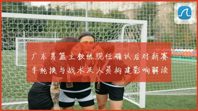 广东男篮主教练现任确认后对新赛季轮换与战术及人员构建影响解读