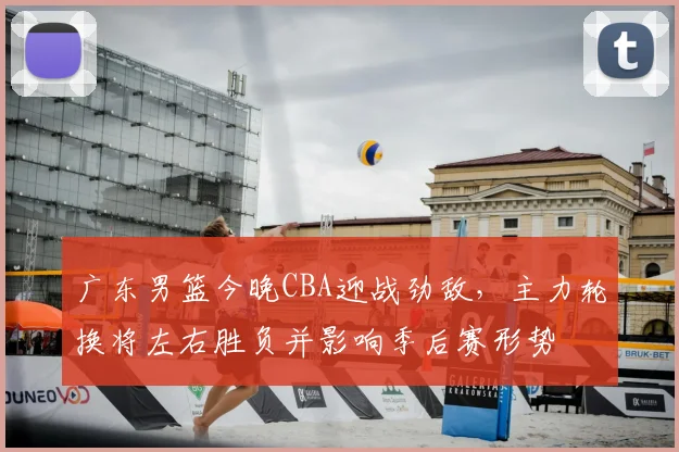 广东男篮今晚CBA迎战劲敌，主力轮换将左右胜负并影响季后赛形势
