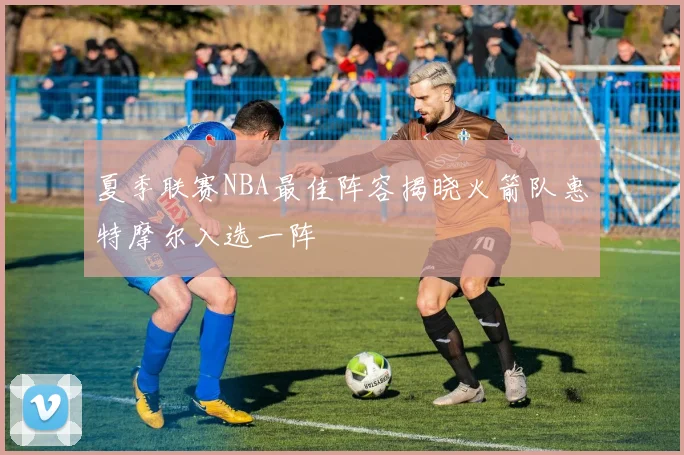 夏季联赛NBA最佳阵容揭晓火箭队惠特摩尔入选一阵