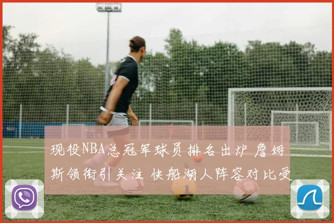 现役NBA总冠军球员排名出炉 詹姆斯领衔引关注 快船湖人阵容对比受关注