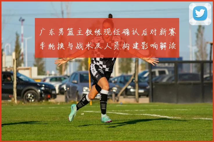 广东男篮主教练现任确认后对新赛季轮换与战术及人员构建影响解读