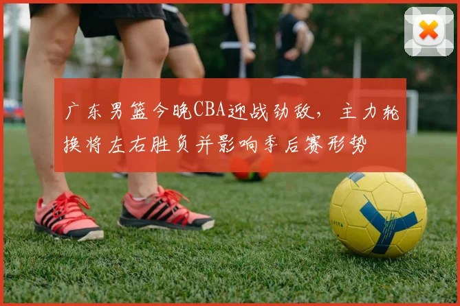 广东男篮今晚CBA迎战劲敌，主力轮换将左右胜负并影响季后赛形势