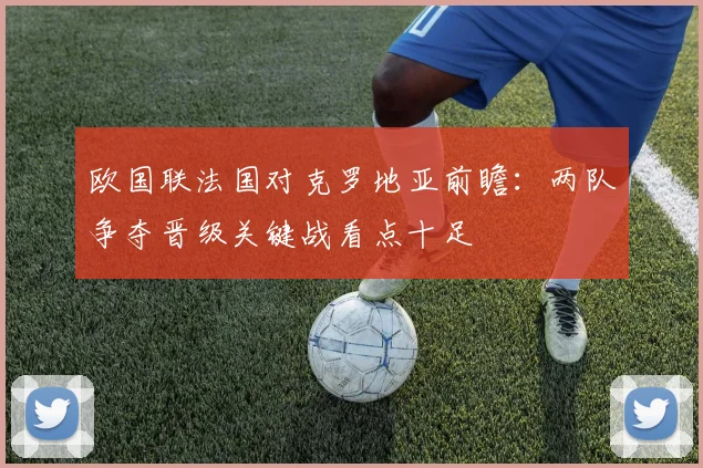 欧国联法国对克罗地亚前瞻：两队争夺晋级关键战看点十足
