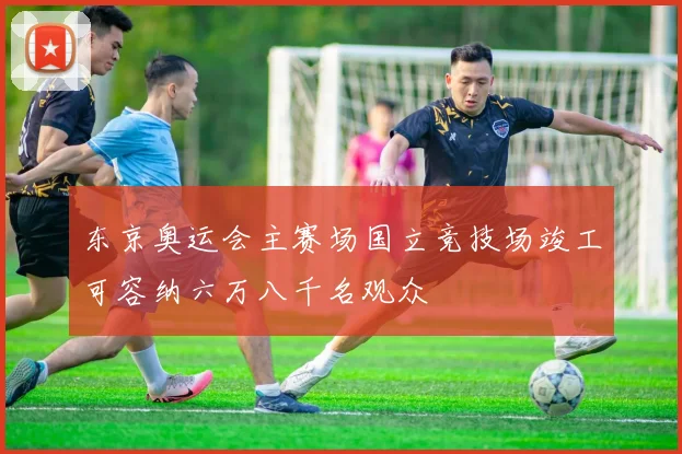 东京奥运会主赛场国立竞技场竣工可容纳六万八千名观众