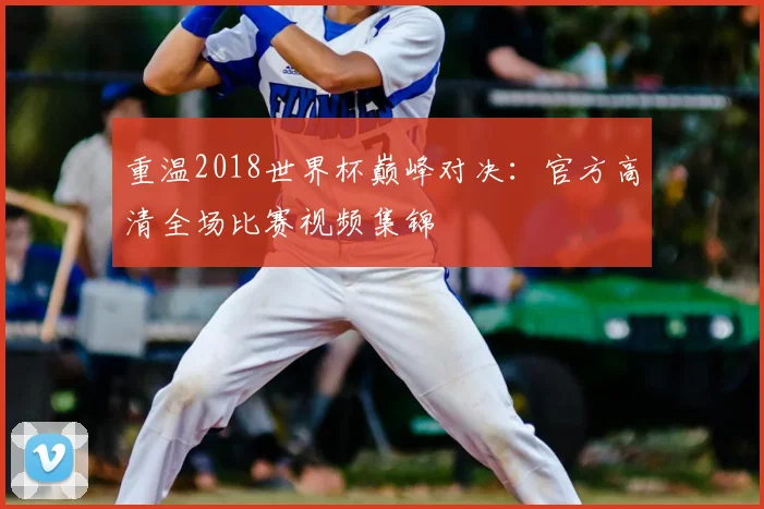 重温2018世界杯巅峰对决:官方高清全场比赛视频集锦