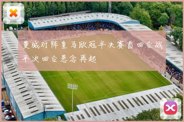 曼城对阵皇马欧冠半决赛首回合战平次回合悬念再起