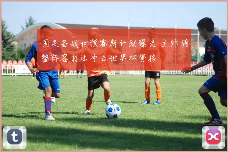 国足备战世预赛新计划曝光 主帅调整阵容打法冲击世界杯资格