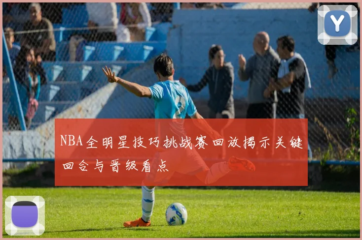 NBA全明星技巧挑战赛回放揭示关键回合与晋级看点