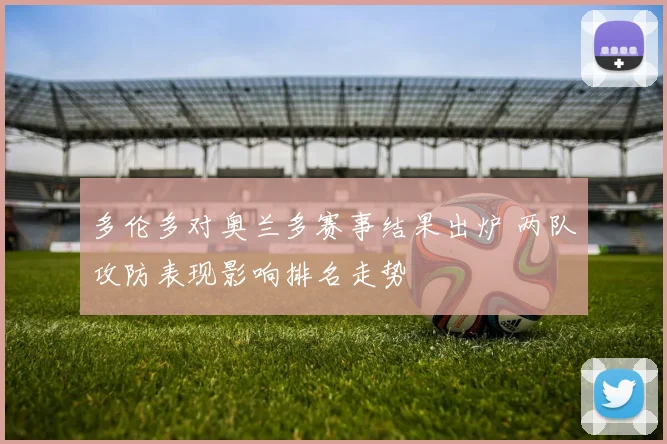多伦多对奥兰多赛事结果出炉 两队攻防表现影响排名走势