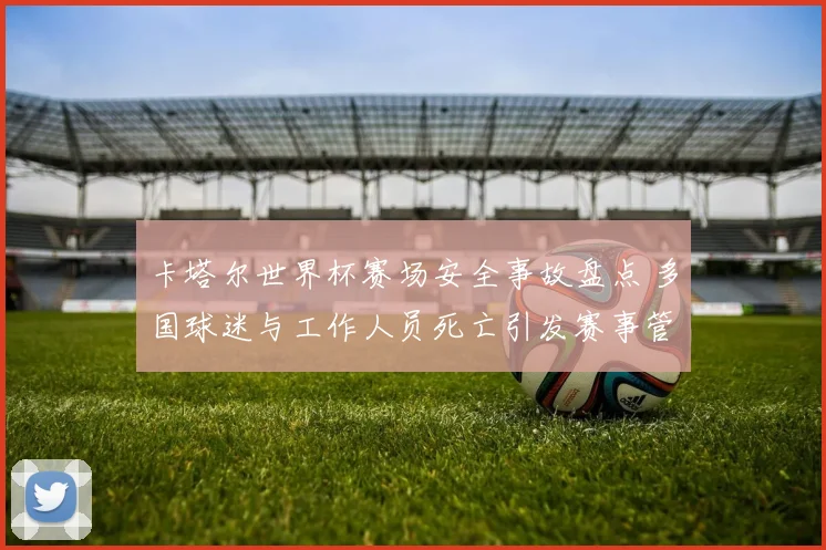 卡塔尔世界杯赛场安全事故盘点 多国球迷与工作人员死亡引发赛事管理关注