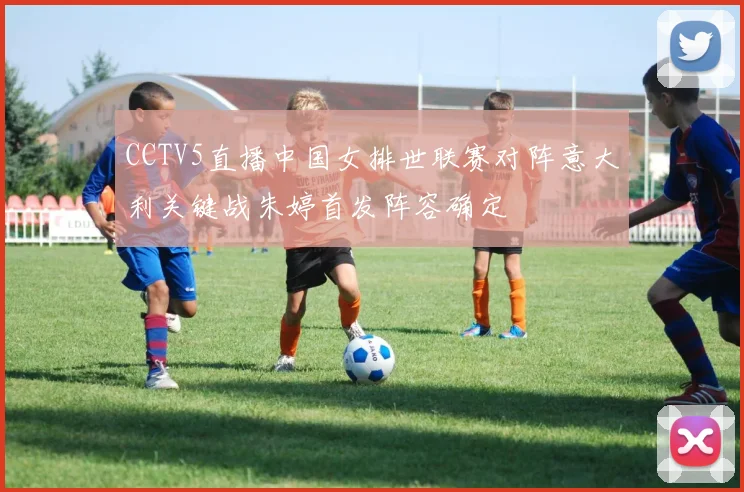 CCTV5直播中国女排世联赛对阵意大利关键战朱婷首发阵容确定