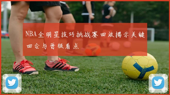 NBA全明星技巧挑战赛回放揭示关键回合与晋级看点