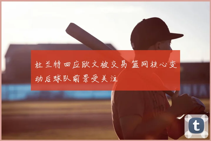 杜兰特回应欧文被交易 篮网核心变动后球队前景受关注