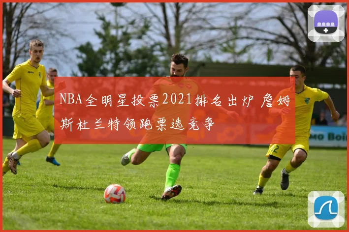 NBA全明星投票2021排名出炉 詹姆斯杜兰特领跑票选竞争