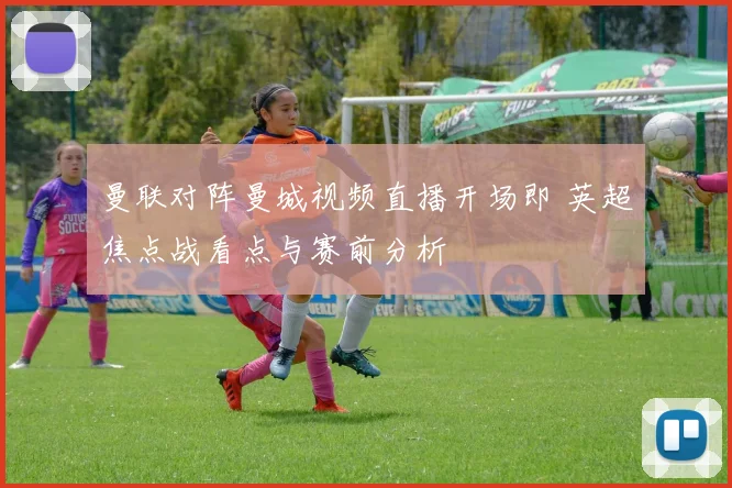 曼联对阵曼城视频直播开场即 英超焦点战看点与赛前分析