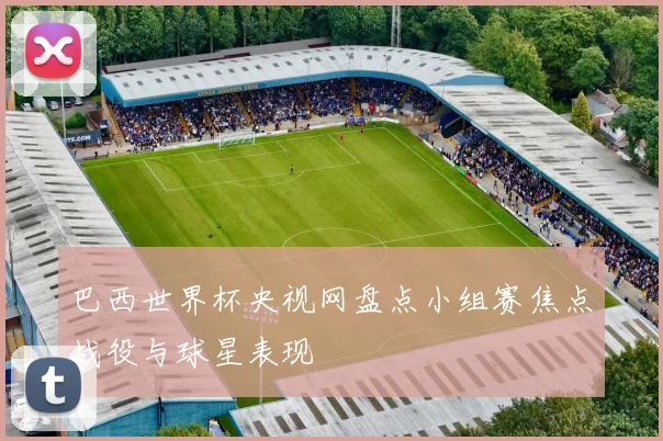 巴西世界杯央视网盘点小组赛焦点战役与球星表现