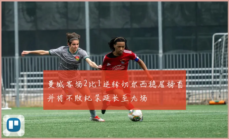 曼城客场2比1逆转切尔西稳居榜首并将不败纪录延长至九场