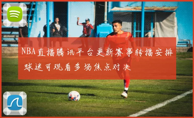 NBA直播腾讯平台更新赛事转播安排 球迷可观看多场焦点对决