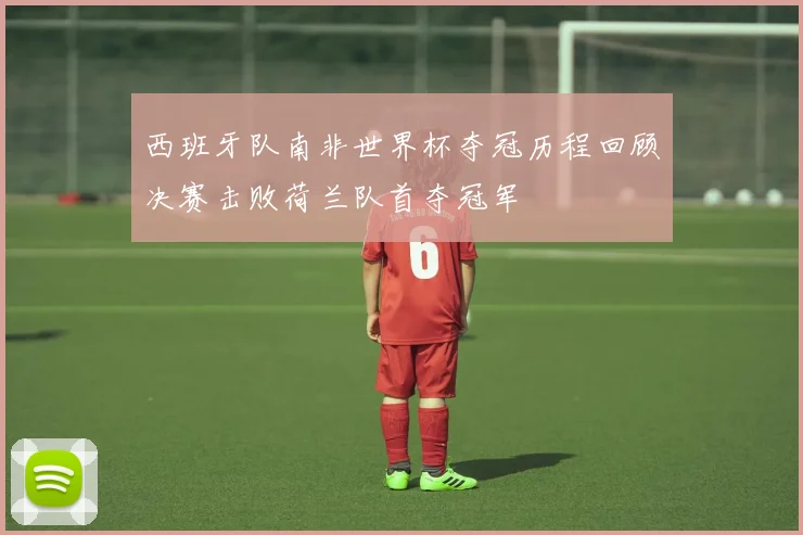 西班牙队南非世界杯夺冠历程回顾决赛击败荷兰队首夺冠军