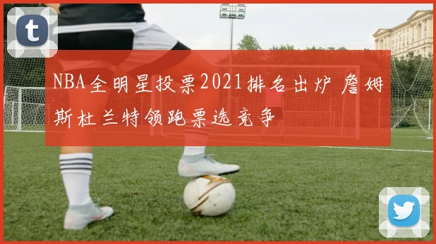 NBA全明星投票2021排名出炉 詹姆斯杜兰特领跑票选竞争