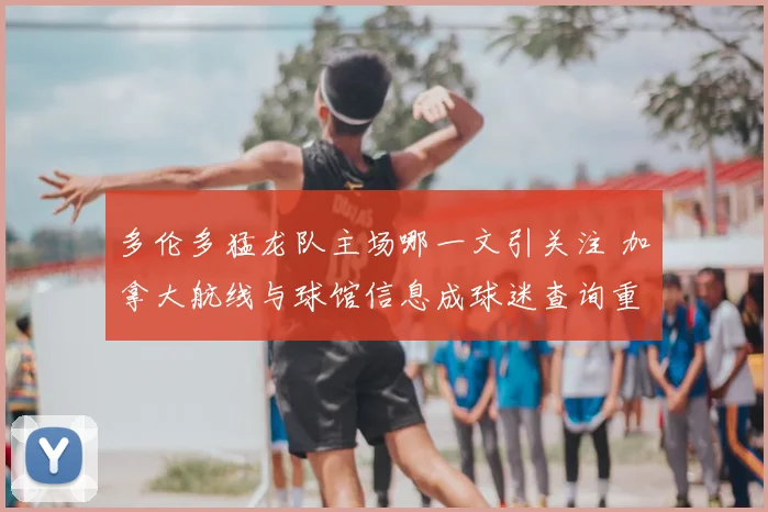 多伦多猛龙队主场哪一文引关注 加拿大航线与球馆信息成球迷查询重点