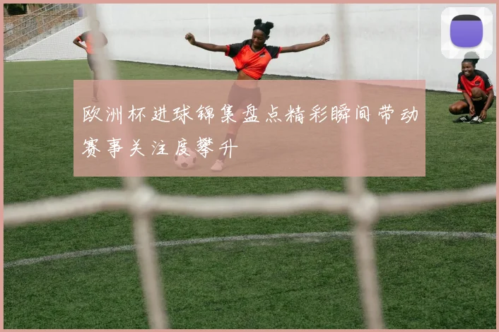 欧洲杯进球锦集盘点精彩瞬间带动赛事关注度攀升