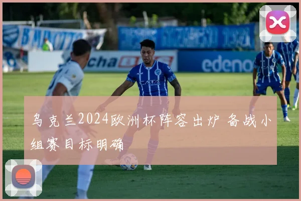 乌克兰2024欧洲杯阵容出炉 备战小组赛目标明确