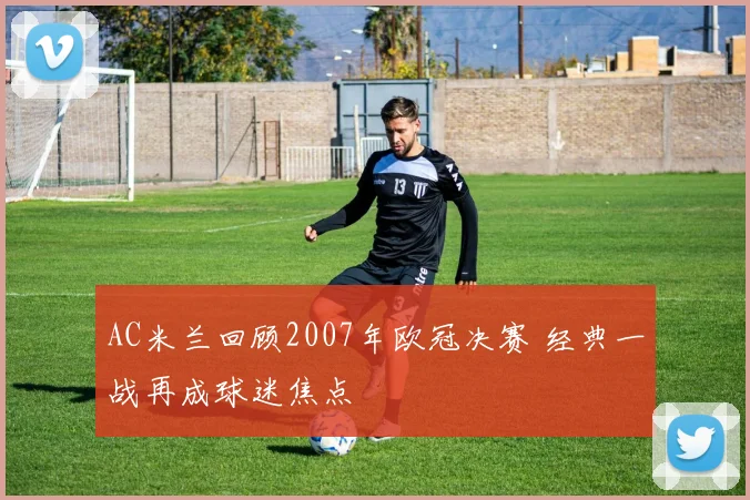 AC米兰回顾2007年欧冠决赛 经典一战再成球迷焦点