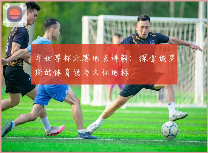 年世界杯比赛地点详解：探索俄罗斯的体育场与文化地标