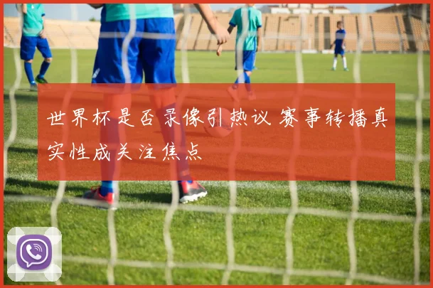 世界杯是否录像引热议 赛事转播真实性成关注焦点