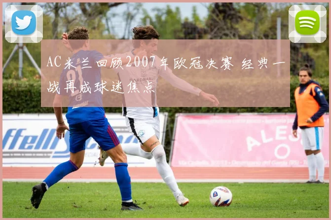 AC米兰回顾2007年欧冠决赛 经典一战再成球迷焦点