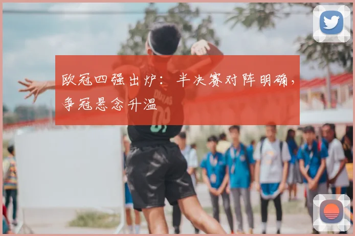 欧冠四强出炉:半决赛对阵明确,争冠悬念升温